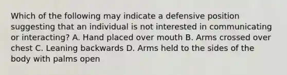 Which of the following may indicate a defensive position suggesting that an individual is not interested in communicating or interacting? A. Hand placed over mouth B. Arms crossed over chest C. Leaning backwards D. Arms held to the sides of the body with palms open