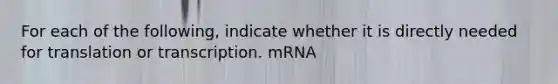 For each of the following, indicate whether it is directly needed for translation or transcription. mRNA