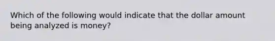 Which of the following would indicate that the dollar amount being analyzed is money?