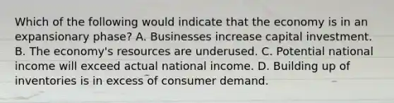 Which of the following would indicate that the economy is in an expansionary phase? A. Businesses increase capital investment. B. The economy's resources are underused. C. Potential national income will exceed actual national income. D. Building up of inventories is in excess of consumer demand.