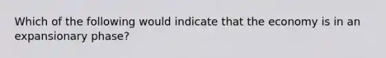 Which of the following would indicate that the economy is in an expansionary phase?