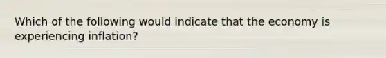 Which of the following would indicate that the economy is experiencing inflation?