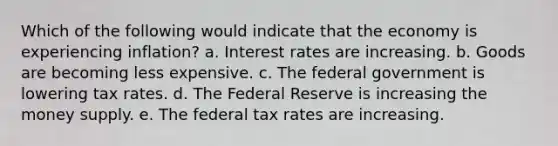 Which of the following would indicate that the economy is experiencing inflation? a. Interest rates are increasing. b. Goods are becoming less expensive. c. The federal government is lowering tax rates. d. The Federal Reserve is increasing the money supply. e. The federal tax rates are increasing.