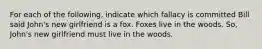 For each of the following, indicate which fallacy is committed Bill said John's new girlfriend is a fox. Foxes live in the woods. So, John's new girlfriend must live in the woods.