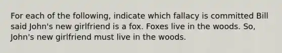 For each of the following, indicate which fallacy is committed Bill said John's new girlfriend is a fox. Foxes live in the woods. So, John's new girlfriend must live in the woods.