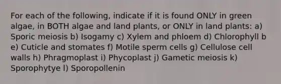 For each of the following, indicate if it is found ONLY in green algae, in BOTH algae and land plants, or ONLY in land plants: a) Sporic meiosis b) Isogamy c) Xylem and phloem d) Chlorophyll b e) Cuticle and stomates f) Motile sperm cells g) Cellulose cell walls h) Phragmoplast i) Phycoplast j) Gametic meiosis k) Sporophytye l) Sporopollenin