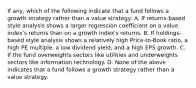 If any, which of the following indicate that a fund follows a growth strategy rather than a value strategy: A. If returns-based style analysis shows a larger regression coefficient on a value index's returns than on a growth index's returns. B. If holdings-based style analysis shows a relatively high Price-to-Book ratio, a high PE multiple, a low dividend yield, and a high EPS growth. C. If the fund overweights sectors like utilities and underweights sectors like information technology. D. None of the above indicates that a fund follows a growth strategy rather than a value strategy.