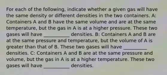 For each of the following, indicate whether a given gas will have the same density or different densities in the two containers. A: Containers A and B have the same volume and are at the same temperature, but the gas in A is at a higher pressure. These two gases will have ___________ densities. B: Containers A and B are at the same pressure and temperature, but the volume of A is greater than that of B. These two gases will have __________ densities. C: Containers A and B are at the same pressure and volume, but the gas in A is at a higher temperature. These two gases will have ___________ densities.