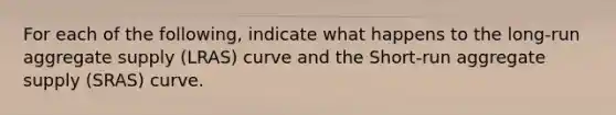 For each of the following, indicate what happens to the long-run aggregate supply (LRAS) curve and the Short-run aggregate supply (SRAS) curve.