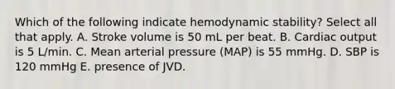 Which of the following indicate hemodynamic stability? Select all that apply. A. Stroke volume is 50 mL per beat. B. Cardiac output is 5 L/min. C. Mean arterial pressure (MAP) is 55 mmHg. D. SBP is 120 mmHg E. presence of JVD.