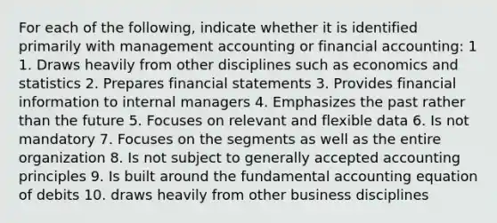 For each of the following, indicate whether it is identified primarily with management accounting or financial accounting: 1 1. Draws heavily from other disciplines such as economics and statistics 2. Prepares financial statements 3. Provides financial information to internal managers 4. Emphasizes the past rather than the future 5. Focuses on relevant and flexible data 6. Is not mandatory 7. Focuses on the segments as well as the entire organization 8. Is not subject to generally accepted accounting principles 9. Is built around the fundamental accounting equation of debits 10. draws heavily from other business disciplines