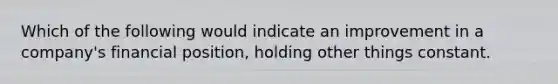 Which of the following would indicate an improvement in a company's financial position, holding other things constant.