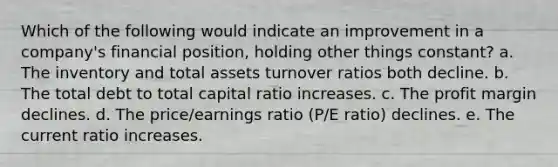 Which of the following would indicate an improvement in a company's financial position, holding other things constant? a. The inventory and total assets turnover ratios both decline. b. The total debt to total capital ratio increases. c. The profit margin declines. d. The price/earnings ratio (P/E ratio) declines. e. The current ratio increases.