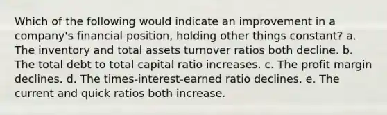 Which of the following would indicate an improvement in a company's financial position, holding other things constant? a. The inventory and total assets turnover ratios both decline. b. The total debt to total capital ratio increases. c. The profit margin declines. d. The times-interest-earned ratio declines. e. The current and quick ratios both increase.