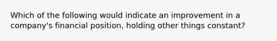 Which of the following would indicate an improvement in a company's financial position, holding other things constant?