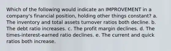 Which of the following would indicate an IMPROVEMENT in a company's financial position, holding other things constant? a. The inventory and total assets turnover ratios both decline. b. The debt ratio increases. c. The profit margin declines. d. The times-interest-earned ratio declines. e. The current and quick ratios both increase.