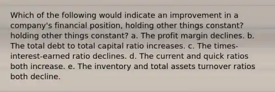 Which of the following would indicate an improvement in a company's financial position, holding other things constant? holding other things constant? a. The profit margin declines. b. The total debt to total capital ratio increases. c. The times-interest-earned ratio declines. d. The current and quick ratios both increase. e. The inventory and total assets turnover ratios both decline.