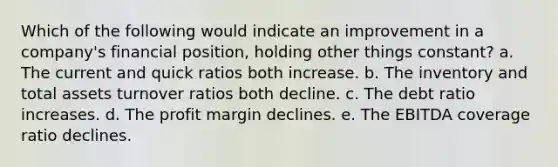 Which of the following would indicate an improvement in a company's financial position, holding other things constant? a. The current and quick ratios both increase. b. The inventory and total assets turnover ratios both decline. c. The debt ratio increases. d. The profit margin declines. e. The EBITDA coverage ratio declines.