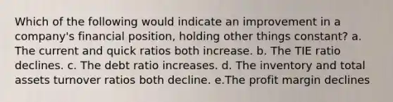 Which of the following would indicate an improvement in a company's financial position, holding other things constant? a. The current and quick ratios both increase. b. The TIE ratio declines. c. The debt ratio increases. d. The inventory and total assets turnover ratios both decline. e.The profit margin declines