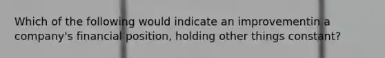 Which of the following would indicate an improvementin a company's financial position, holding other things constant?