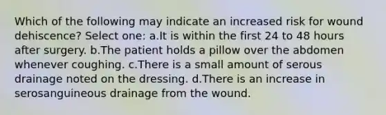 Which of the following may indicate an increased risk for wound dehiscence? Select one: a.It is within the first 24 to 48 hours after surgery. b.The patient holds a pillow over the abdomen whenever coughing. c.There is a small amount of serous drainage noted on the dressing. d.There is an increase in serosanguineous drainage from the wound.