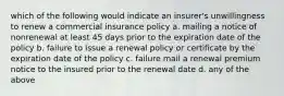 which of the following would indicate an insurer's unwillingness to renew a commercial insurance policy a. mailing a notice of nonrenewal at least 45 days prior to the expiration date of the policy b. failure to issue a renewal policy or certificate by the expiration date of the policy c. failure mail a renewal premium notice to the insured prior to the renewal date d. any of the above