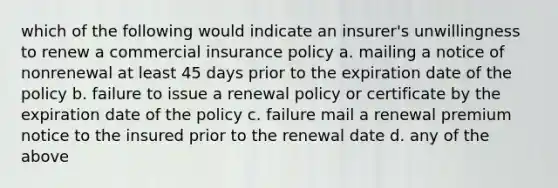 which of the following would indicate an insurer's unwillingness to renew a commercial insurance policy a. mailing a notice of nonrenewal at least 45 days prior to the expiration date of the policy b. failure to issue a renewal policy or certificate by the expiration date of the policy c. failure mail a renewal premium notice to the insured prior to the renewal date d. any of the above