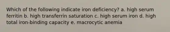 Which of the following indicate iron deficiency? a. high serum ferritin b. high transferrin saturation c. high serum iron d. high total iron-binding capacity e. macrocytic anemia