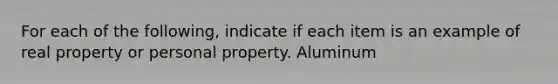 For each of the following, indicate if each item is an example of real property or personal property. Aluminum