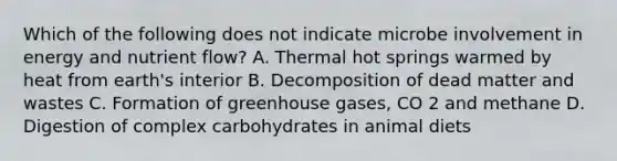 Which of the following does not indicate microbe involvement in energy and nutrient flow? A. Thermal hot springs warmed by heat from earth's interior B. Decomposition of dead matter and wastes C. Formation of greenhouse gases, CO 2 and methane D. Digestion of complex carbohydrates in animal diets