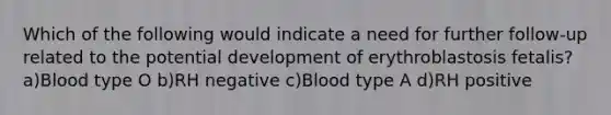 Which of the following would indicate a need for further follow-up related to the potential development of erythroblastosis fetalis? a)Blood type O b)RH negative c)Blood type A d)RH positive