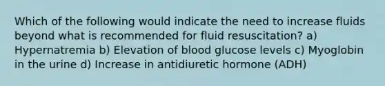 Which of the following would indicate the need to increase fluids beyond what is recommended for fluid resuscitation? a) Hypernatremia b) Elevation of blood glucose levels c) Myoglobin in the urine d) Increase in antidiuretic hormone (ADH)