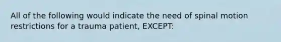 All of the following would indicate the need of spinal motion restrictions for a trauma patient, EXCEPT: