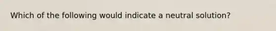 Which of the following would indicate a neutral solution?