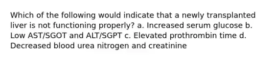 Which of the following would indicate that a newly transplanted liver is not functioning properly? a. Increased serum glucose b. Low AST/SGOT and ALT/SGPT c. Elevated prothrombin time d. Decreased blood urea nitrogen and creatinine