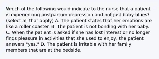 Which of the following would indicate to the nurse that a patient is experiencing postpartum depression and not just baby blues? (select all that apply) A. The patient states that her emotions are like a roller coaster. B. The patient is not bonding with her baby. C. When the patient is asked if she has lost interest or no longer finds pleasure in activities that she used to enjoy, the patient answers "yes." D. The patient is irritable with her family members that are at the bedside.