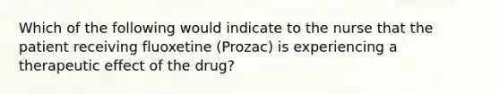 Which of the following would indicate to the nurse that the patient receiving fluoxetine (Prozac) is experiencing a therapeutic effect of the drug?