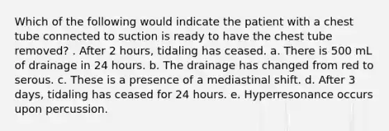 Which of the following would indicate the patient with a chest tube connected to suction is ready to have the chest tube removed? . After 2 hours, tidaling has ceased. a. There is 500 mL of drainage in 24 hours. b. The drainage has changed from red to serous. c. These is a presence of a mediastinal shift. d. After 3 days, tidaling has ceased for 24 hours. e. Hyperresonance occurs upon percussion.