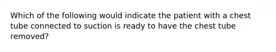 Which of the following would indicate the patient with a chest tube connected to suction is ready to have the chest tube removed?