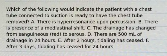 Which of the following would indicate the patient with a chest tube connected to suction is ready to have the chest tube removed? A. There is hyperresonance upon percussion. B. There is presence of a mediastinal shift. C. The drainage has changed from sanguineous (red) to serous. D. There are 500 mL of drainage in 24 hours. E. After 2 hours, tidaling has ceased. F. After 3 days, tidaling has ceased for 24 hours.