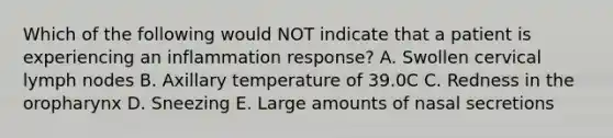 Which of the following would NOT indicate that a patient is experiencing an inflammation response? A. Swollen cervical lymph nodes B. Axillary temperature of 39.0C C. Redness in the oropharynx D. Sneezing E. Large amounts of nasal secretions