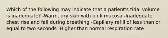 Which of the following may indicate that a patient's tidal volume is inadequate? -Warm, dry skin with pink mucosa -Inadequate chest rise and fall during breathing -Capillary refill of less than or equal to two seconds -Higher than normal respiration rate