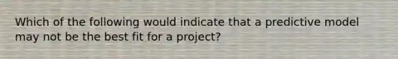 Which of the following would indicate that a predictive model may not be the best fit for a project?