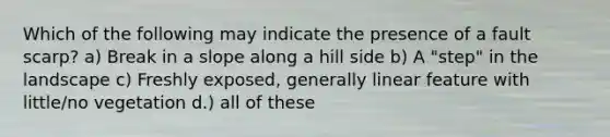 Which of the following may indicate the presence of a fault scarp? a) Break in a slope along a hill side b) A "step" in the landscape c) Freshly exposed, generally linear feature with little/no vegetation d.) all of these