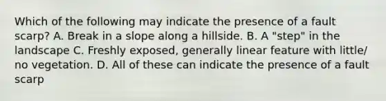 Which of the following may indicate the presence of a fault scarp? A. Break in a slope along a hillside. B. A "step" in the landscape C. Freshly exposed, generally linear feature with little/ no vegetation. D. All of these can indicate the presence of a fault scarp