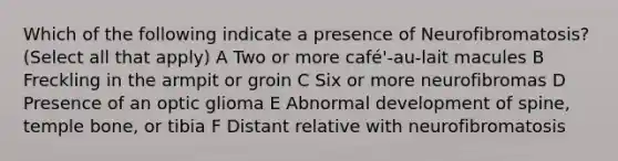 Which of the following indicate a presence of Neurofibromatosis? (Select all that apply) A Two or more café'-au-lait macules B Freckling in the armpit or groin C Six or more neurofibromas D Presence of an optic glioma E Abnormal development of spine, temple bone, or tibia F Distant relative with neurofibromatosis