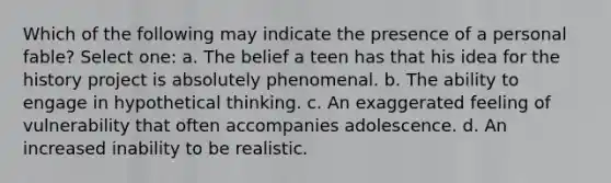 Which of the following may indicate the presence of a personal fable? Select one: a. The belief a teen has that his idea for the history project is absolutely phenomenal. b. The ability to engage in hypothetical thinking. c. An exaggerated feeling of vulnerability that often accompanies adolescence. d. An increased inability to be realistic.