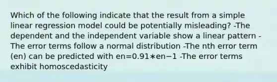 Which of the following indicate that the result from a simple linear regression model could be potentially misleading? -The dependent and the independent variable show a linear pattern -The error terms follow a normal distribution -The nth error term (en) can be predicted with en=0.91∗en−1 -The error terms exhibit homoscedasticity