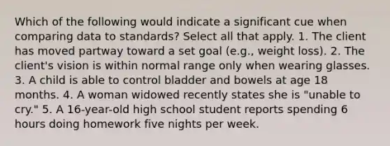 Which of the following would indicate a significant cue when comparing data to standards? Select all that apply. 1. The client has moved partway toward a set goal (e.g., weight loss). 2. The client's vision is within normal range only when wearing glasses. 3. A child is able to control bladder and bowels at age 18 months. 4. A woman widowed recently states she is "unable to cry." 5. A 16-year-old high school student reports spending 6 hours doing homework five nights per week.