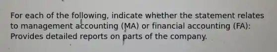 For each of the​ following, indicate whether the statement relates to management accounting​ (MA) or financial accounting​ (FA): Provides detailed reports on parts of the company.